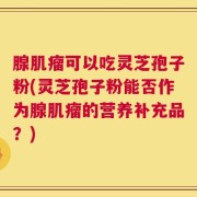 腺肌瘤可以吃灵芝孢子粉(灵芝孢子粉能否作为腺肌瘤的营养补充品？)