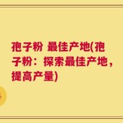 孢子粉 最佳产地(孢子粉：探索最佳产地，提高产量)