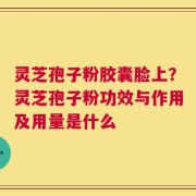 灵芝孢子粉胶囊脸上？灵芝孢子粉功效与作用及用量是什么