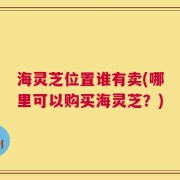 海灵芝位置谁有卖(哪里可以购买海灵芝？)