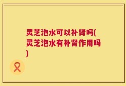 灵芝泡水可以补肾吗(灵芝泡水有补肾作用吗)