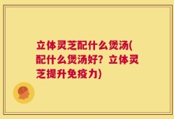 立体灵芝配什么煲汤(配什么煲汤好？立体灵芝提升免疫力)