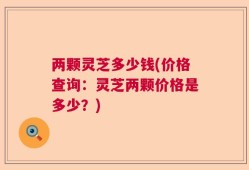 两颗灵芝多少钱(价格查询：灵芝两颗价格是多少？)