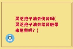 灵芝孢子油会伤肾吗(灵芝孢子油会给肾脏带来危害吗？)
