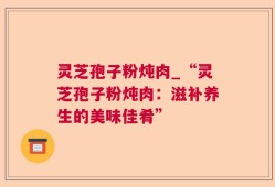 灵芝孢子粉炖肉_“灵芝孢子粉炖肉：滋补养生的美味佳肴”