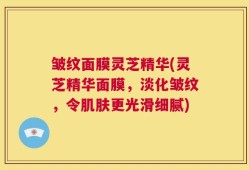 皱纹面膜灵芝精华(灵芝精华面膜，淡化皱纹，令肌肤更光滑细腻)