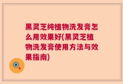 黑灵芝纯植物洗发膏怎么用效果好(黑灵芝植物洗发膏使用方法与效果指南)