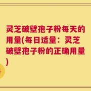 灵芝破壁孢子粉每天的用量(每日适量：灵芝破壁孢子粉的正确用量)