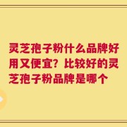 灵芝孢子粉什么品牌好用又便宜？比较好的灵芝孢子粉品牌是哪个