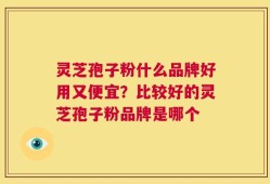 灵芝孢子粉什么品牌好用又便宜？比较好的灵芝孢子粉品牌是哪个