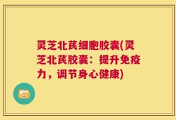 灵芝北芪细胞胶囊(灵芝北芪胶囊：提升免疫力，调节身心健康)