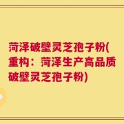 菏泽破壁灵芝孢子粉(重构：菏泽生产高品质破壁灵芝孢子粉)