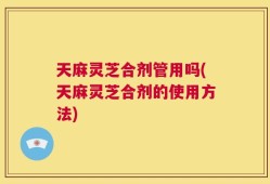天麻灵芝合剂管用吗(天麻灵芝合剂的使用方法)