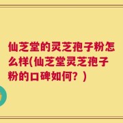 仙芝堂的灵芝孢子粉怎么样(仙芝堂灵芝孢子粉的口碑如何？)