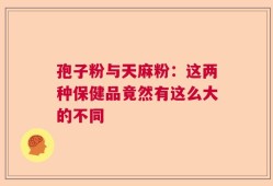 孢子粉与天麻粉：这两种保健品竟然有这么大的不同