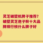 灵芝破壁机牌子推荐？破壁灵芝孢子粉十大品牌排行榜什么牌子好