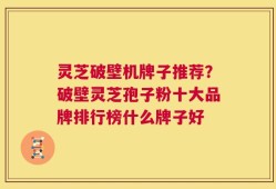 灵芝破壁机牌子推荐？破壁灵芝孢子粉十大品牌排行榜什么牌子好