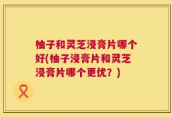柚子和灵芝浸膏片哪个好(柚子浸膏片和灵芝浸膏片哪个更优？)