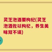 灵芝泡酒要枸杞(灵芝泡酒佐以枸杞，养生美味双不误)
