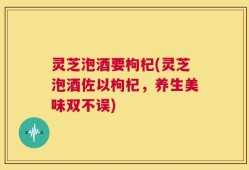 灵芝泡酒要枸杞(灵芝泡酒佐以枸杞，养生美味双不误)