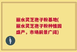 丽水灵芝孢子粉基地(丽水灵芝孢子粉种植园盛产，市场前景广阔)