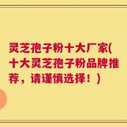 灵芝孢子粉十大厂家(十大灵芝孢子粉品牌推荐，请谨慎选择！)