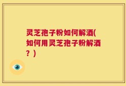 灵芝孢子粉如何解酒(如何用灵芝孢子粉解酒？)