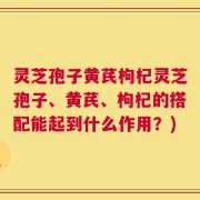 灵芝孢子黄芪枸杞灵芝孢子、黄芪、枸杞的搭配能起到什么作用？)