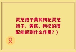 灵芝孢子黄芪枸杞灵芝孢子、黄芪、枸杞的搭配能起到什么作用？)