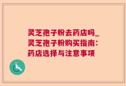 灵芝孢子粉去药店吗_灵芝孢子粉购买指南：药店选择与注意事项