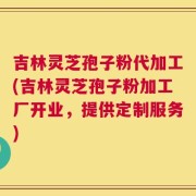 吉林灵芝孢子粉代加工(吉林灵芝孢子粉加工厂开业，提供定制服务)