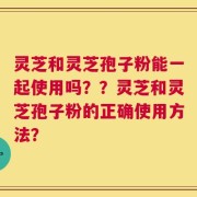 灵芝和灵芝孢子粉能一起使用吗？？灵芝和灵芝孢子粉的正确使用方法？