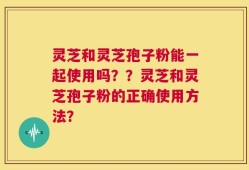 灵芝和灵芝孢子粉能一起使用吗？？灵芝和灵芝孢子粉的正确使用方法？