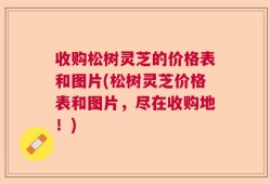 收购松树灵芝的价格表和图片(松树灵芝价格表和图片，尽在收购地！)