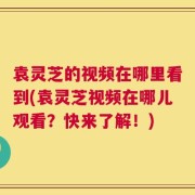袁灵芝的视频在哪里看到(袁灵芝视频在哪儿观看？快来了解！)