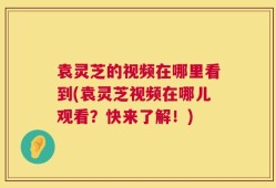 袁灵芝的视频在哪里看到(袁灵芝视频在哪儿观看？快来了解！)