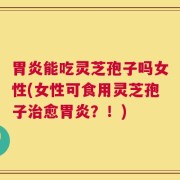 胃炎能吃灵芝孢子吗女性(女性可食用灵芝孢子治愈胃炎？！)