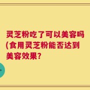 灵芝粉吃了可以美容吗(食用灵芝粉能否达到美容效果？