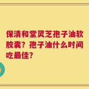 保清和堂灵芝孢子油软胶囊？孢子油什么时间吃最佳？