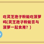 吃灵芝孢子粉能吃菠萝吗(灵芝孢子粉能否与菠萝一起食用？)