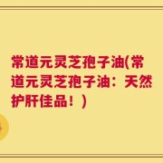 常道元灵芝孢子油(常道元灵芝孢子油：天然护肝佳品！)