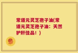 常道元灵芝孢子油(常道元灵芝孢子油：天然护肝佳品！)