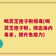 喝灵芝孢子粉排毒(喝灵芝孢子粉，排出体内毒素，提升免疫力)