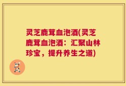 灵芝鹿茸血泡酒(灵芝鹿茸血泡酒：汇聚山林珍宝，提升养生之道)