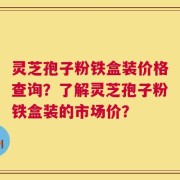 灵芝孢子粉铁盒装价格查询？了解灵芝孢子粉铁盒装的市场价？