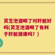 灵芝泡酒喝了对肝脏好吗(灵芝泡酒喝了有利于肝脏健康吗？)