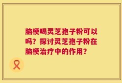 脑梗喝灵芝孢子粉可以吗？探讨灵芝孢子粉在脑梗治疗中的作用？