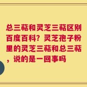 总三萜和灵芝三萜区别百度百科？灵芝孢子粉里的灵芝三萜和总三萜，说的是一回事吗