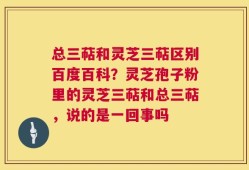 总三萜和灵芝三萜区别百度百科？灵芝孢子粉里的灵芝三萜和总三萜，说的是一回事吗