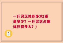 一斤灵芝体积多大(重量多少？一斤灵芝占据体积有多大？)